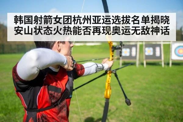 韩国射箭女团杭州亚运选拔名单揭晓 安山状态火热能否再现奥运无敌神话