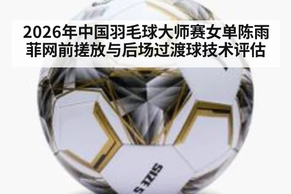 2026年中国羽毛球大师赛女单陈雨菲网前搓放与后场过渡球技术评估