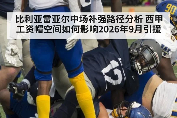 比利亚雷亚尔中场补强路径分析 西甲工资帽空间如何影响2026年9月引援