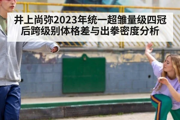 井上尚弥2023年统一超雏量级四冠后跨级别体格差与出拳密度分析
